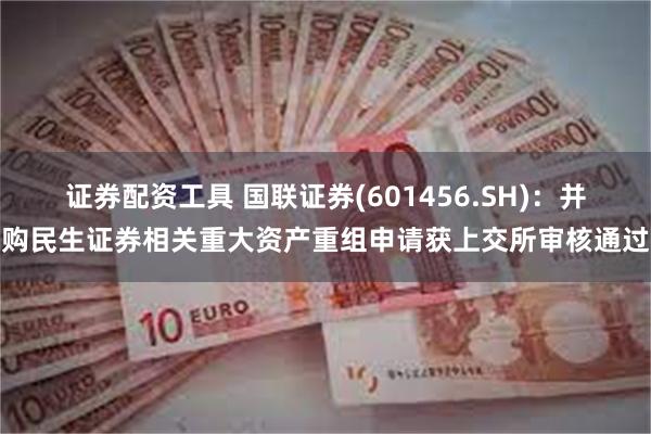 证券配资工具 国联证券(601456.SH)：并购民生证券相关重大资产重组申请获上交所审核通过