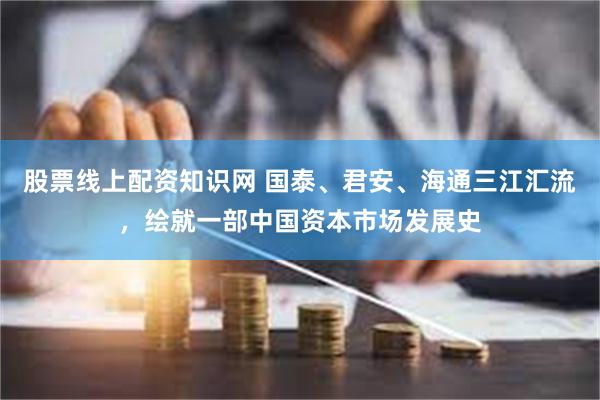 股票线上配资知识网 国泰、君安、海通三江汇流，绘就一部中国资本市场发展史