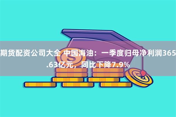 期货配资公司大全 中国海油：一季度归母净利润365.63亿元，同比下降7.9%