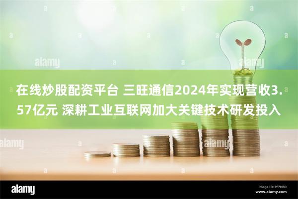 在线炒股配资平台 三旺通信2024年实现营收3.57亿元 深耕工业互联网加大关键技术研发投入