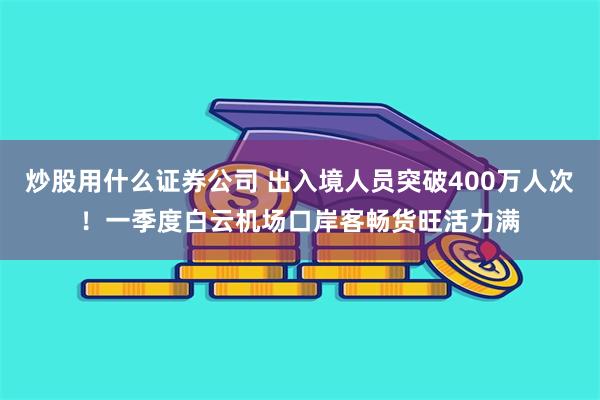 炒股用什么证券公司 出入境人员突破400万人次！一季度白云机场口岸客畅货旺活力满