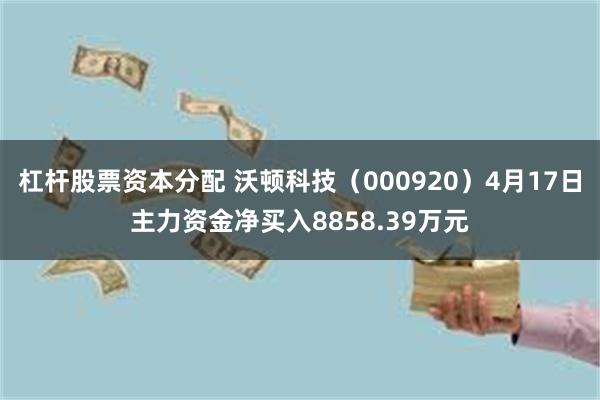 杠杆股票资本分配 沃顿科技（000920）4月17日主力资金净买入8858.39万元