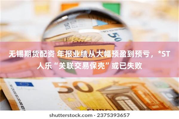 无锡期货配资 年报业绩从大幅预盈到预亏，*ST人乐“关联交易保壳”或已失败