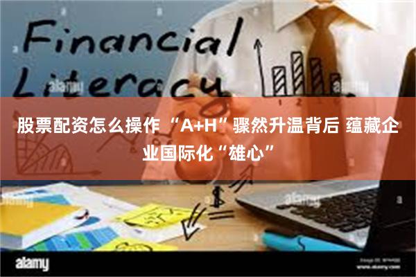 股票配资怎么操作 “A+H”骤然升温背后 蕴藏企业国际化“雄心”