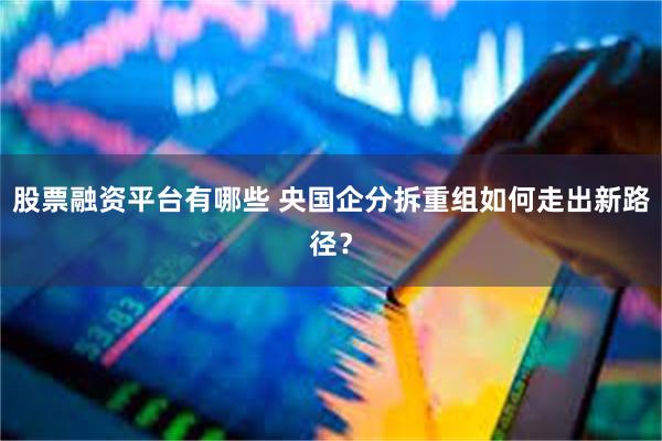 股票融资平台有哪些 央国企分拆重组如何走出新路径？