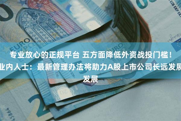 专业放心的正规平台 五方面降低外资战投门槛！业内人士：最新管理办法将助力A股上市公司长远发展