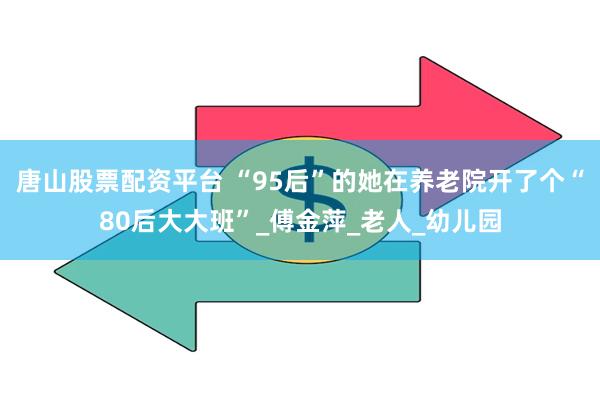 唐山股票配资平台 “95后”的她在养老院开了个“80后大大班”_傅金萍_老人_幼儿园