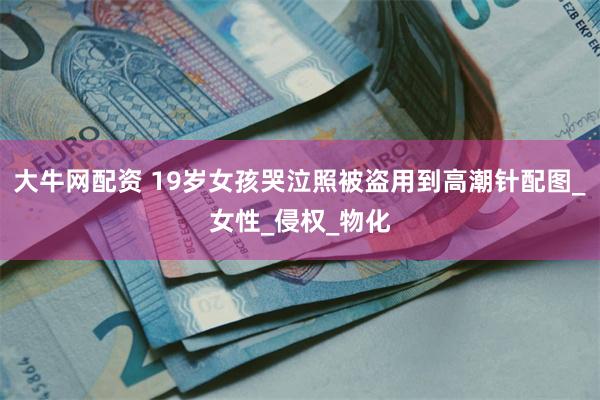 大牛网配资 19岁女孩哭泣照被盗用到高潮针配图_女性_侵权_物化
