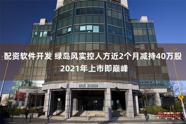 配资软件开发 绿岛风实控人方近2个月减持40万股 2021年上市即巅峰