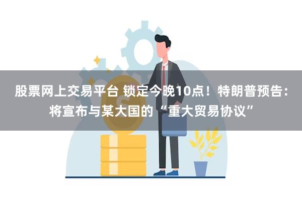 股票网上交易平台 锁定今晚10点！特朗普预告：将宣布与某大国的 “重大贸易协议”