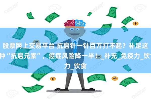 股票网上交易平台 抗癌针一针百万打不起？补足这2种“抗癌元素”，癌症风险降一半！_补充_免疫力_饮食