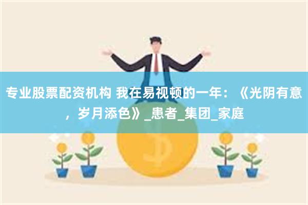 专业股票配资机构 我在易视顿的一年：《光阴有意，岁月添色》_患者_集团_家庭
