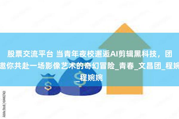股票交流平台 当青年夜校邂逅AI剪辑黑科技，团团邀你共赴一场影像艺术的奇幻冒险_青春_文昌团_程婉婉