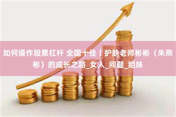 如何操作股票杠杆 全国十佳丨护肤老师彬彬（朱燕彬）的成长之路_女人_问题_姐妹