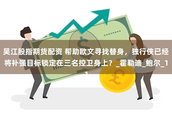 吴江股指期货配资 帮助欧文寻找替身，独行侠已经将补强目标锁定在三名控卫身上？_霍勒迪_鲍尔_1