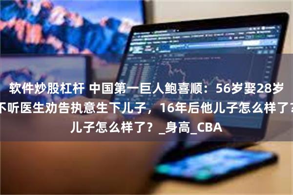 软件炒股杠杆 中国第一巨人鲍喜顺：56岁娶28岁妻子，57岁不听医生劝告执意生下儿子，16年后他儿子怎么样了？_身高_CBA