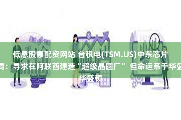 低息股票配资网站 台积电(TSM.US)中东芯片赌局：寻求在阿联酋建造“超级晶圆厂” 但命运系于华盛顿