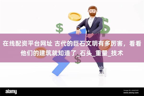 在线配资平台网址 古代的巨石文明有多厉害，看看他们的建筑就知道了_石头_重量_技术