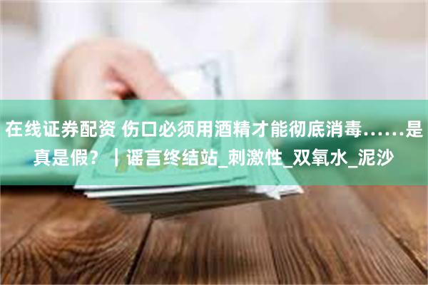 在线证券配资 伤口必须用酒精才能彻底消毒……是真是假？｜谣言终结站_刺激性_双氧水_泥沙