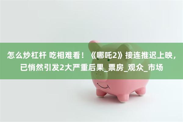 怎么炒杠杆 吃相难看！《哪吒2》接连推迟上映，已悄然引发2大严重后果_票房_观众_市场
