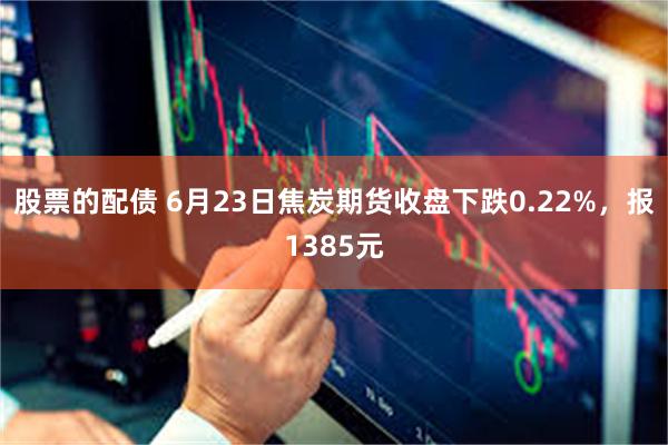 股票的配债 6月23日焦炭期货收盘下跌0.22%，报1385元