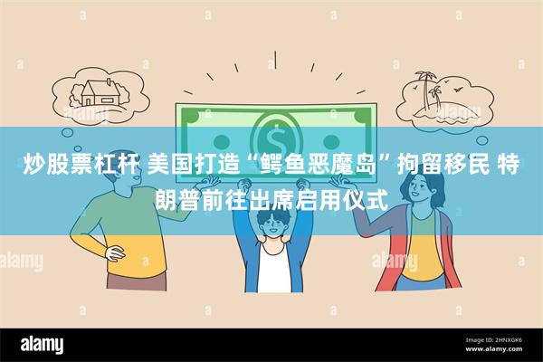 炒股票杠杆 美国打造“鳄鱼恶魔岛”拘留移民 特朗普前往出席启用仪式