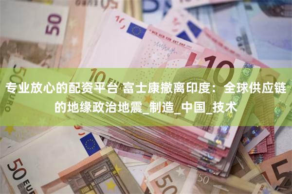 专业放心的配资平台 富士康撤离印度：全球供应链的地缘政治地震_制造_中国_技术