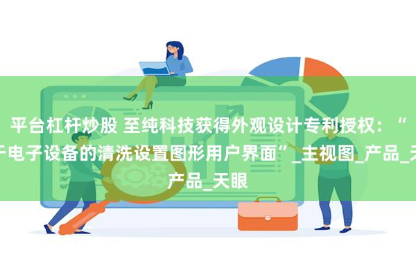 平台杠杆炒股 至纯科技获得外观设计专利授权：“用于电子设备的清洗设置图形用户界面”_主视图_产品_天眼